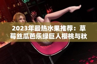 2023年最热水果推荐：草莓丝瓜芭乐绿巨人樱桃与秋葵的完美搭配