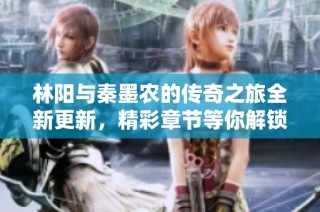 林阳与秦墨农的传奇之旅全新更新，精彩章节等你解锁