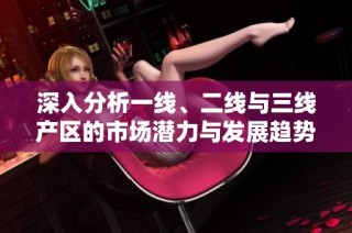 深入分析一线、二线与三线产区的市场潜力与发展趋势