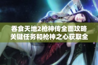 吞食天地2枪神传全面攻略关键任务和枪神之心获取全指南