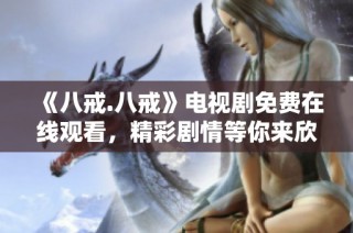 《八戒.八戒》电视剧免费在线观看，精彩剧情等你来欣赏