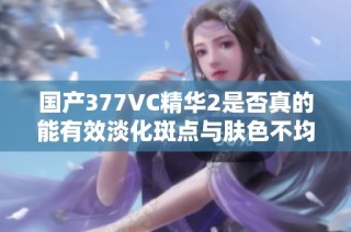 国产377VC精华2是否真的能有效淡化斑点与肤色不均？