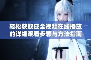 轻松获取成全视频在线播放的详细观看步骤与方法指南