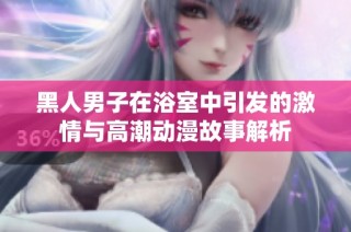 黑人男子在浴室中引发的激情与高潮动漫故事解析
