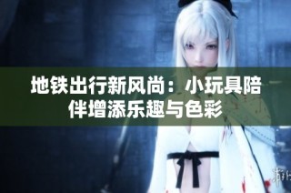 地铁出行新风尚：小玩具陪伴增添乐趣与色彩
