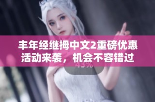 丰年经继拇中文2重磅优惠活动来袭，机会不容错过