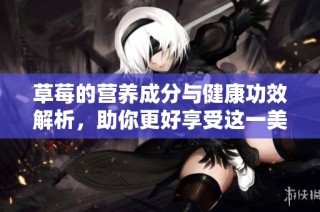 草莓的营养成分与健康功效解析，助你更好享受这一美味水果