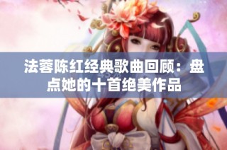 法蓉陈红经典歌曲回顾：盘点她的十首绝美作品