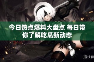 今日热点爆料大盘点 每日带你了解吃瓜新动态