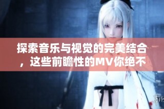 探索音乐与视觉的完美结合，这些前瞻性的MV你绝不容错过