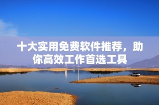 十大实用免费软件推荐，助你高效工作首选工具