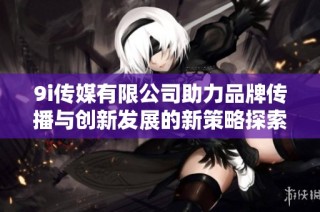 9i传媒有限公司助力品牌传播与创新发展的新策略探索