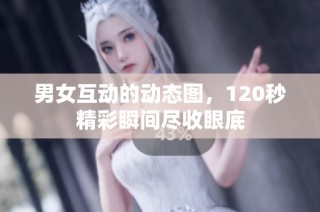 男女互动的动态图，120秒精彩瞬间尽收眼底