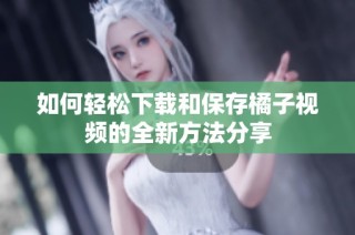 如何轻松下载和保存橘子视频的全新方法分享