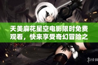 天美麻花星空电影限时免费观看，快来享受奇幻冒险之旅！