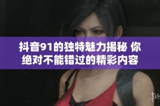 抖音91的独特魅力揭秘 你绝对不能错过的精彩内容