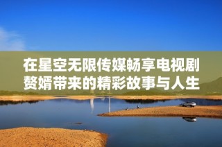 在星空无限传媒畅享电视剧赘婿带来的精彩故事与人生哲理