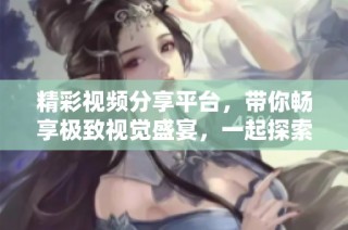 精彩视频分享平台，带你畅享极致视觉盛宴，一起探索多元内容