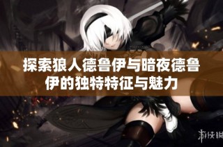 探索狼人德鲁伊与暗夜德鲁伊的独特特征与魅力