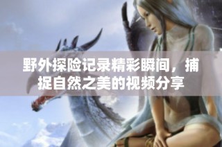 野外探险记录精彩瞬间，捕捉自然之美的视频分享