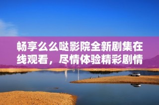 畅享么么哒影院全新剧集在线观看，尽情体验精彩剧情！