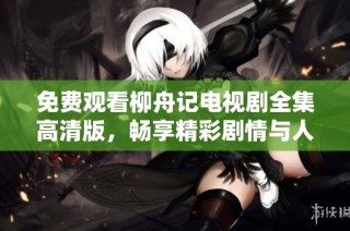 免费观看柳舟记电视剧全集高清版，畅享精彩剧情与人物魅力