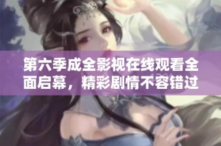 第六季成全影视在线观看全面启幕，精彩剧情不容错过