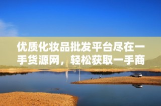 优质化妆品批发平台尽在一手货源网，轻松获取一手商品信息