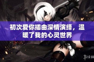 初次爱你插曲深情演绎，温暖了我的心灵世界