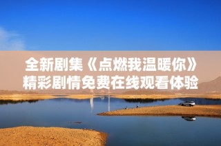 全新剧集《点燃我温暖你》精彩剧情免费在线观看体验分享