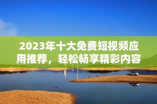 2023年十大免费短视频应用推荐，轻松畅享精彩内容