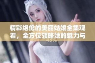 精彩绝伦的美丽姑娘全集观看，全方位领略她的魅力与故事