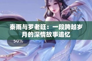 秦雨与罗老旺：一段跨越岁月的深情故事追忆