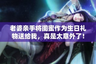 老婆亲手将闺蜜作为生日礼物送给我，真是太意外了！