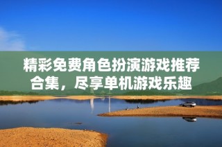 精彩免费角色扮演游戏推荐合集，尽享单机游戏乐趣