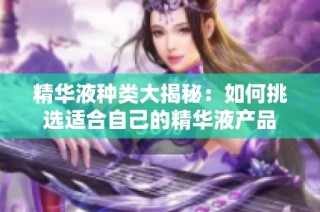 精华液种类大揭秘：如何挑选适合自己的精华液产品