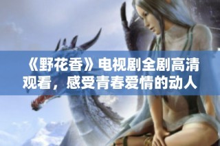 《野花香》电视剧全剧高清观看，感受青春爱情的动人故事
