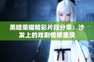 黑暗荣耀精彩片段分享：沙发上的戏剧情感重现