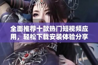 全面推荐十款热门短视频应用，轻松下载安装体验分享乐趣