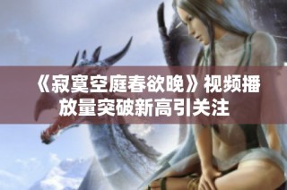 《寂寞空庭春欲晚》视频播放量突破新高引关注