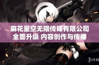 麻花星空无限传媒有限公司全面升级 内容创作与传播新模式上线