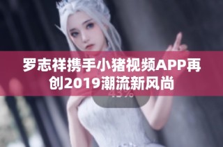 罗志祥携手小猪视频APP再创2019潮流新风尚