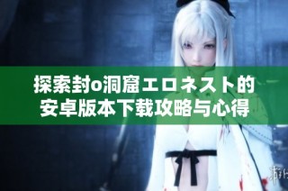 探索封o洞窟エロネスト的安卓版本下载攻略与心得