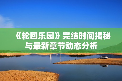 《轮回乐园》完结时间揭秘与最新章节动态分析