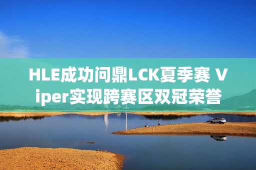 HLE成功问鼎LCK夏季赛 Viper实现跨赛区双冠荣誉