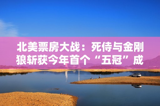 北美票房大战：死侍与金刚狼斩获今年首个“五冠”成绩