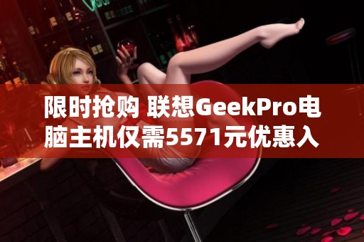 限时抢购 联想GeekPro电脑主机仅需5571元优惠入手