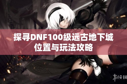 探寻DNF100级远古地下城位置与玩法攻略