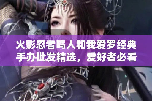 火影忍者鸣人和我爱罗经典手办批发精选，爱好者必看