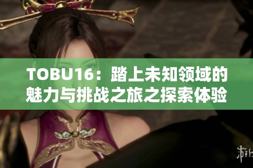 TOBU16：踏上未知领域的魅力与挑战之旅之探索体验
